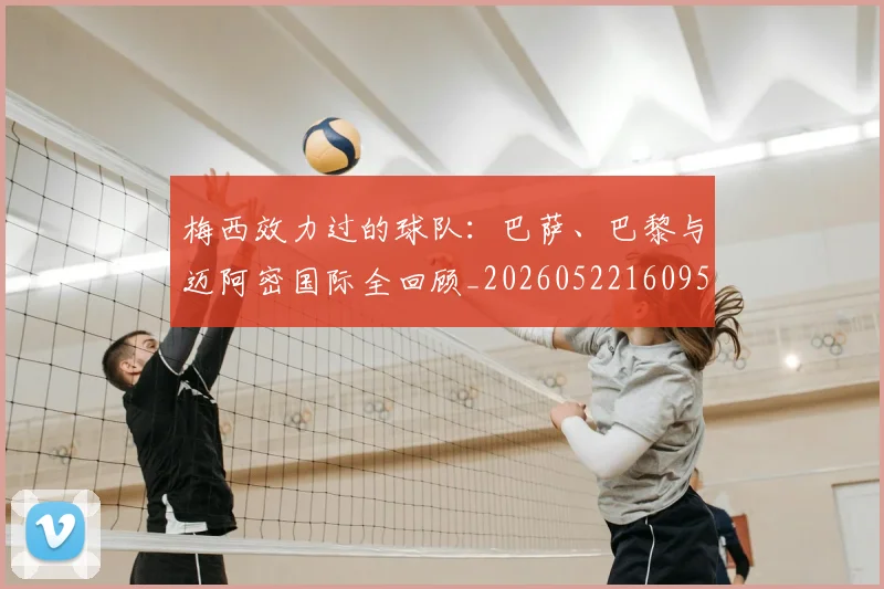 梅西效力过的球队:巴萨、巴黎与迈阿密国际全回顾_20260522160959