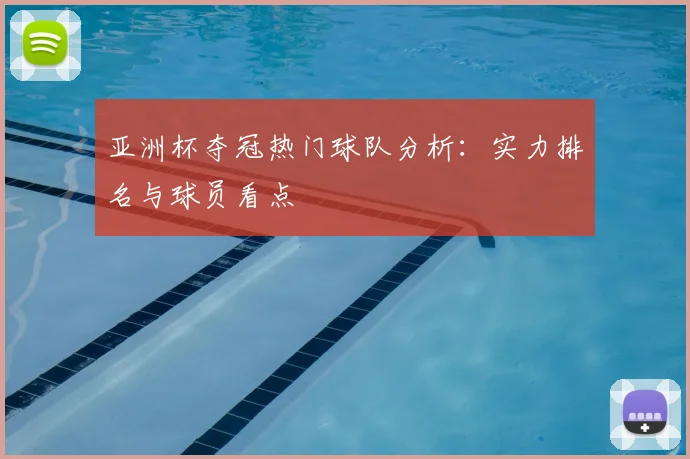 亚洲杯夺冠热门球队分析：实力排名与球员看点