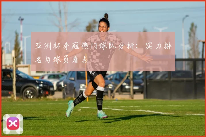 亚洲杯夺冠热门球队分析：实力排名与球员看点