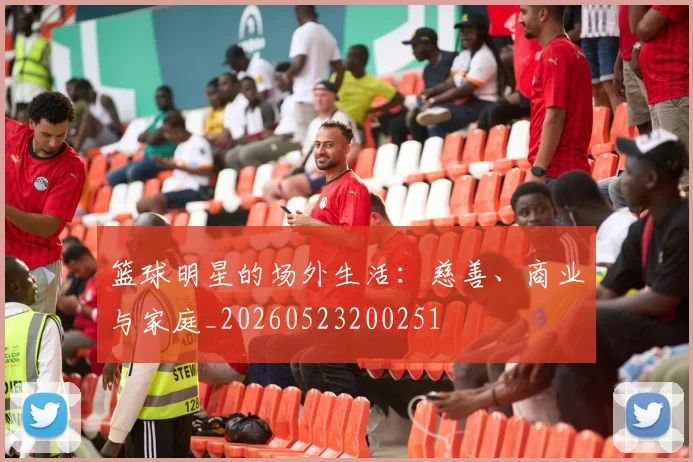篮球明星的场外生活：慈善、商业与家庭_20260523200251