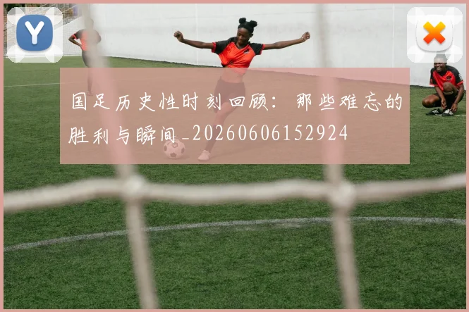 国足历史性时刻回顾：那些难忘的胜利与瞬间_20260606152924