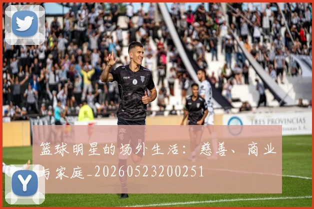 篮球明星的场外生活：慈善、商业与家庭_20260523200251