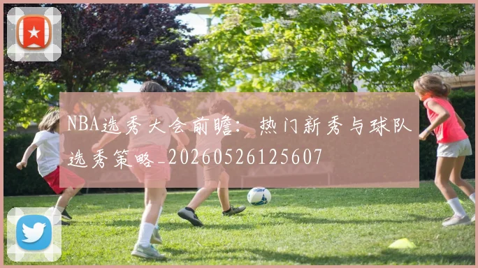 NBA选秀大会前瞻：热门新秀与球队选秀策略_20260526125607